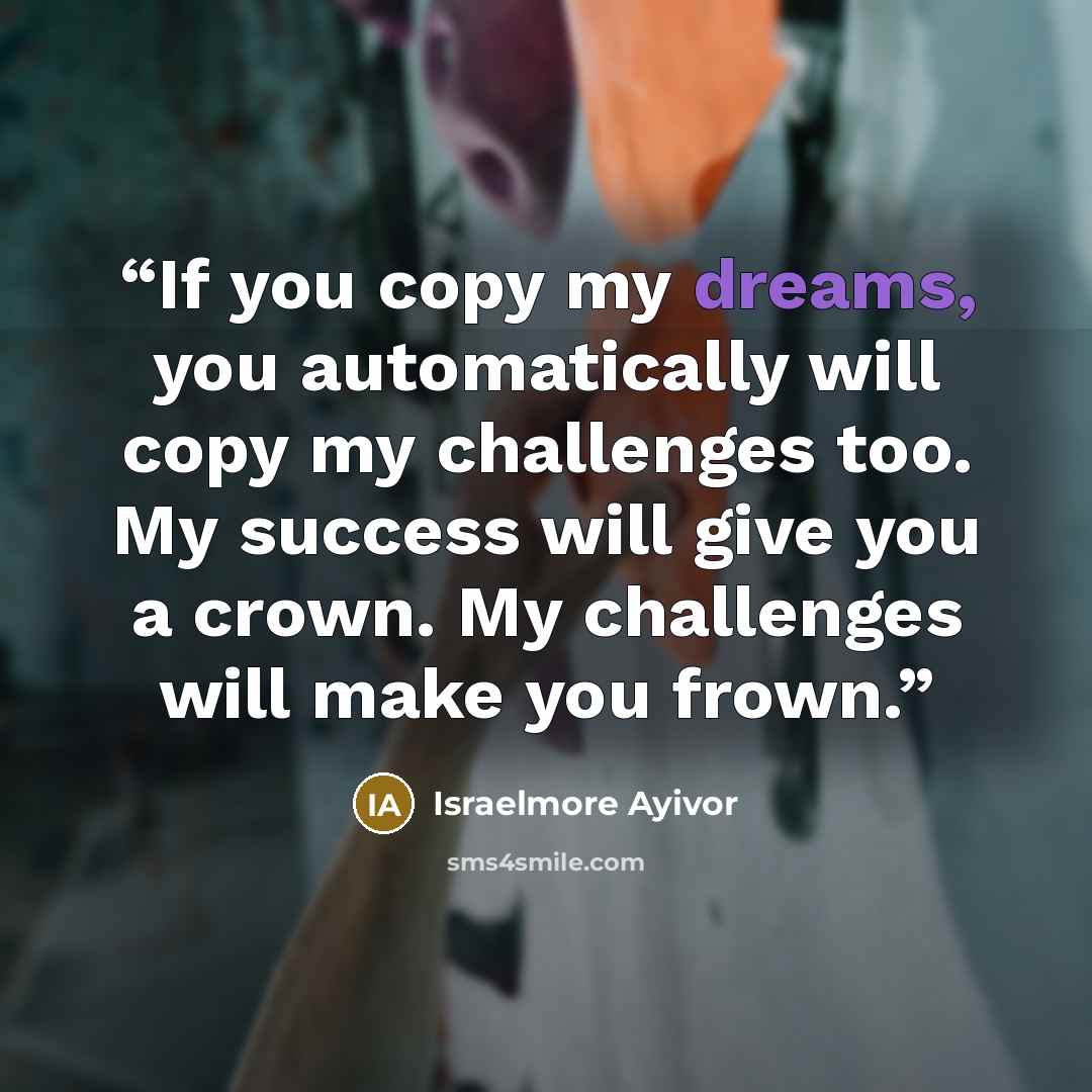 “If you copy my dreams, you automatically will copy my challenges too. My success will give you a crown. My challenges will make you frown.” quote by Israelmore Ayivor