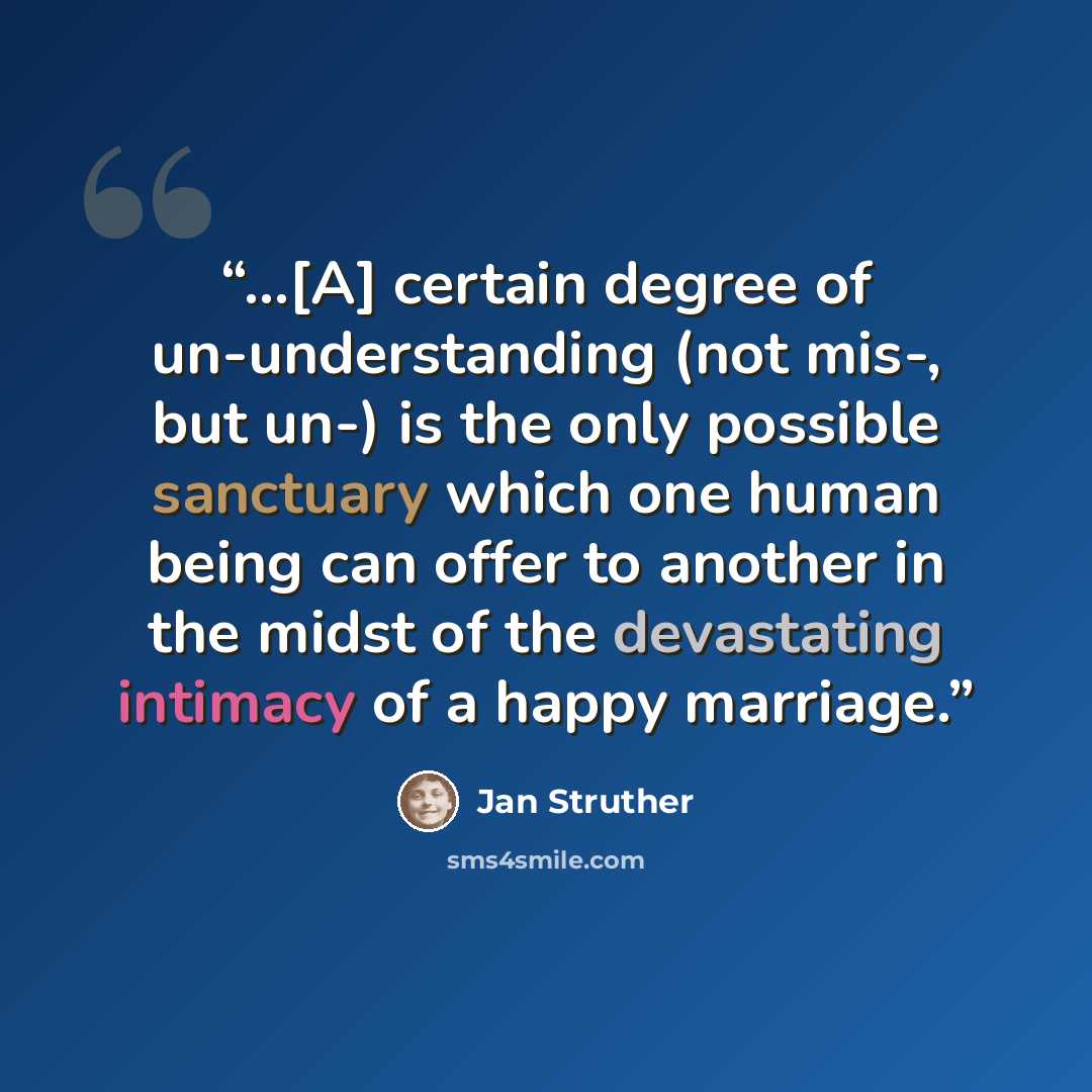“...[A] certain degree of un-understanding (not mis-, but un-) is the only possible sanctuary which one human being can offer to another in the midst of the devastating intimacy of a happy marriage.” quote by Jan Struther