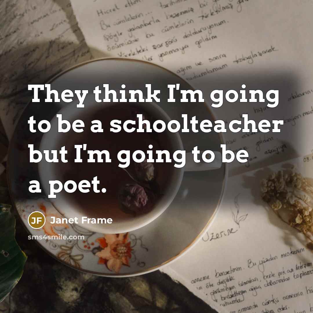 “They think I'm going to be a schoolteacher but I'm going to be a poet.” quote by Janet Frame
