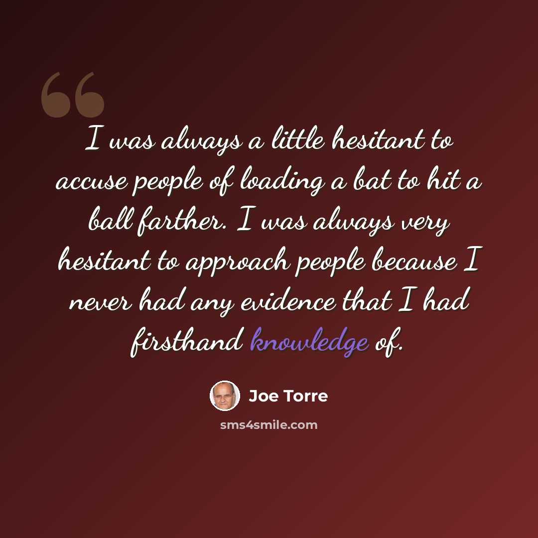 “I was always a little hesitant to accuse people of loading a bat to hit a ball farther. I was always very hesitant to approach people because I never had any evidence that I had firsthand knowledge of.” quote by Joe Torre