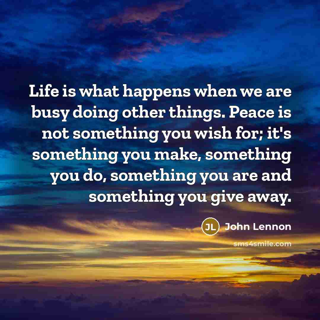 “Life is what happens when we are busy doing other things. Peace is not something you wish for; it's something you make, something you do, something you are and something you give away.” quote by John Lennon