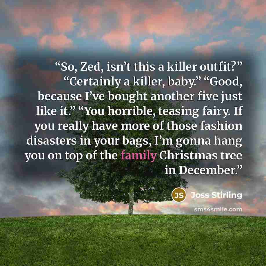 “So, Zed, isn’t this a killer outfit?” “Certainly a killer, baby.” “Good, because I’ve bought another five just like it.” “You horrible, teasing fairy. If you really have more of those fashion disasters in your bags, I’m gonna hang you on top of the family Christmas tree in December.” quote by Joss Stirling