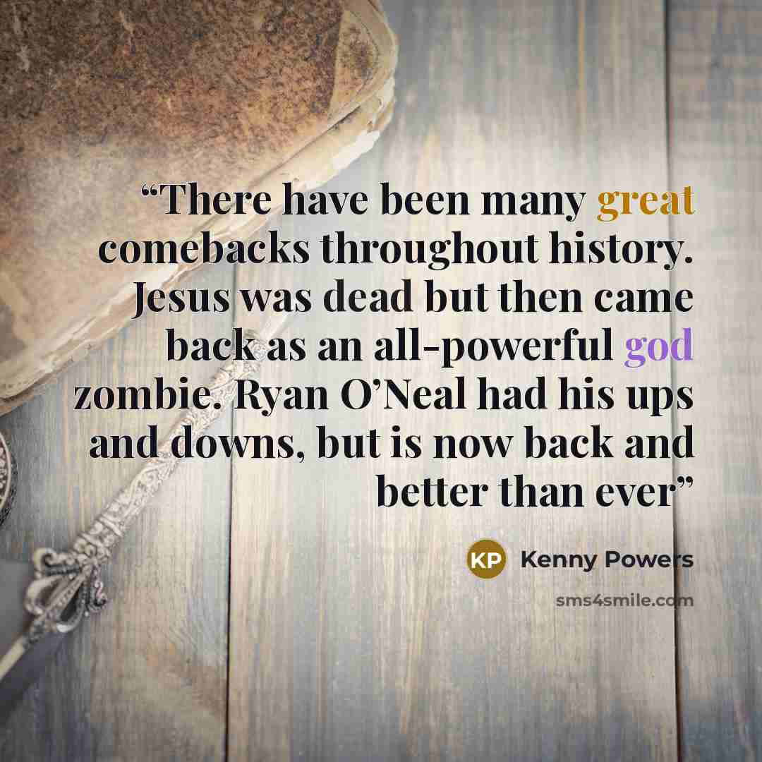 “There have been many great comebacks throughout history. Jesus was dead but then came back as an all-powerful god zombie. Ryan O’Neal had his ups and downs, but is now back and better than ever” quote by Kenny Powers