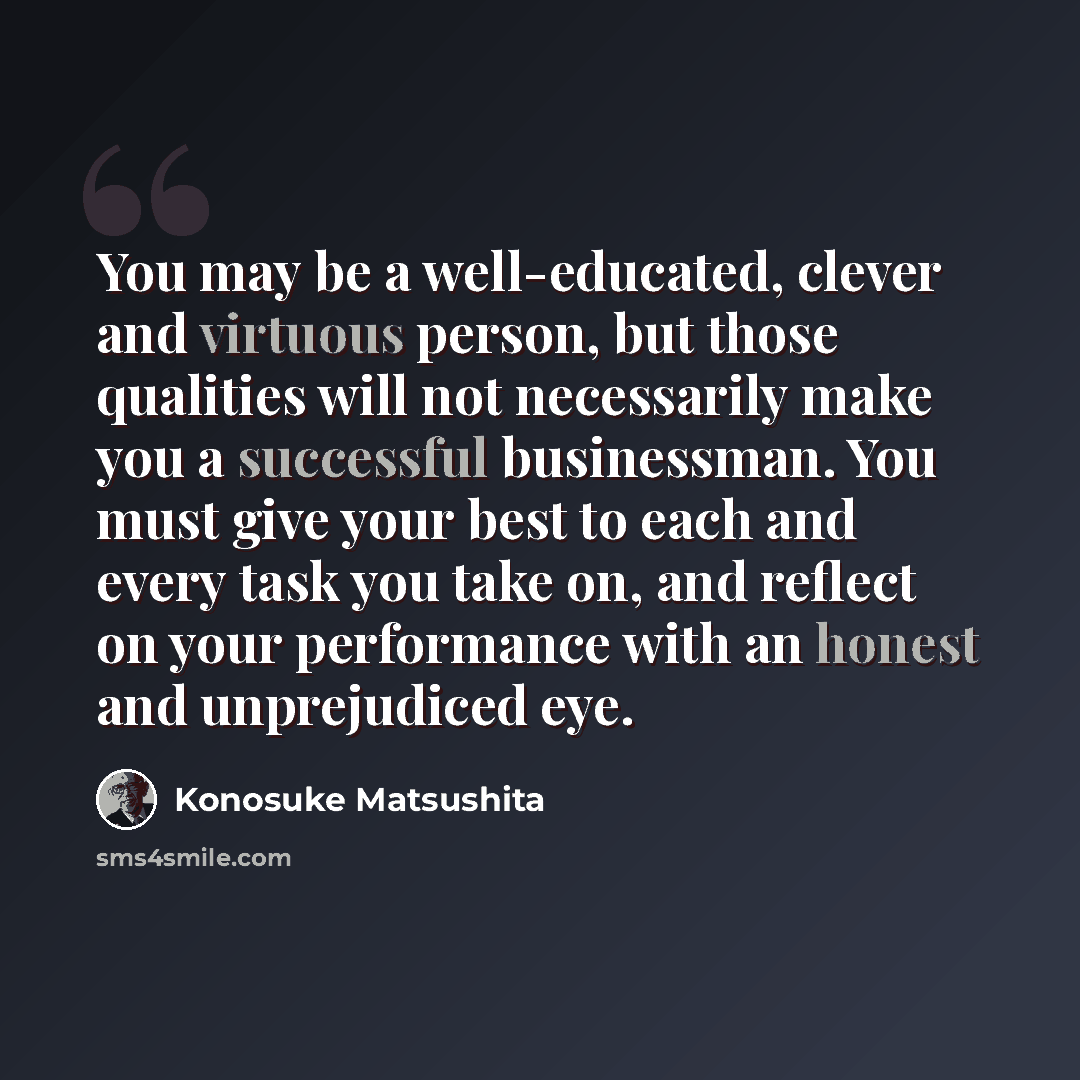 “You may be a well-educated, clever and virtuous person, but those qualities will not necessarily make you a successful businessman. You must give your best to each and every task you take on, and reflect on your performance with an honest and unprejudiced eye.” quote by Konosuke Matsushita