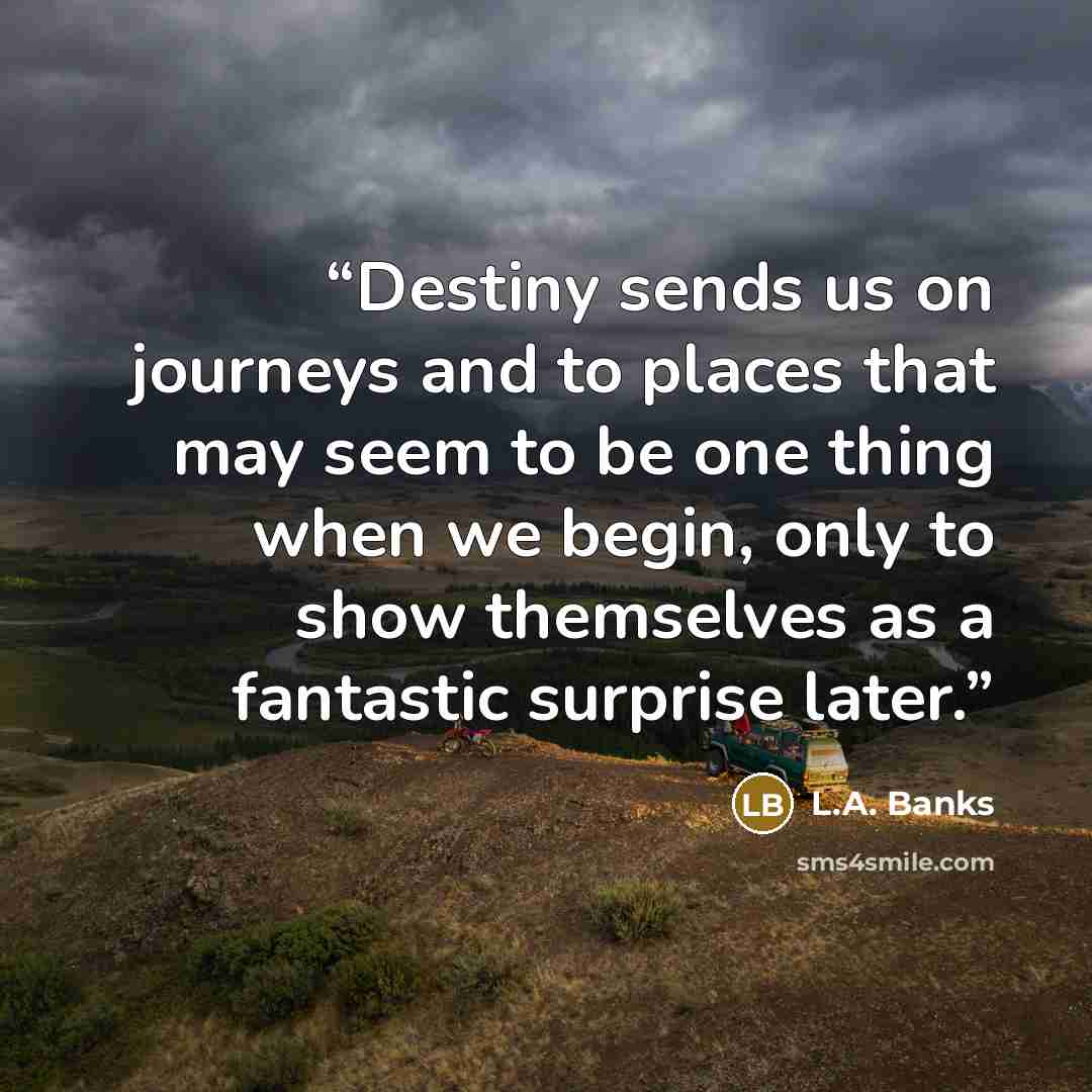 “Destiny sends us on journeys and to places that may seem to be one thing when we begin, only to show themselves as a fantastic surprise later.” quote by L.A. Banks