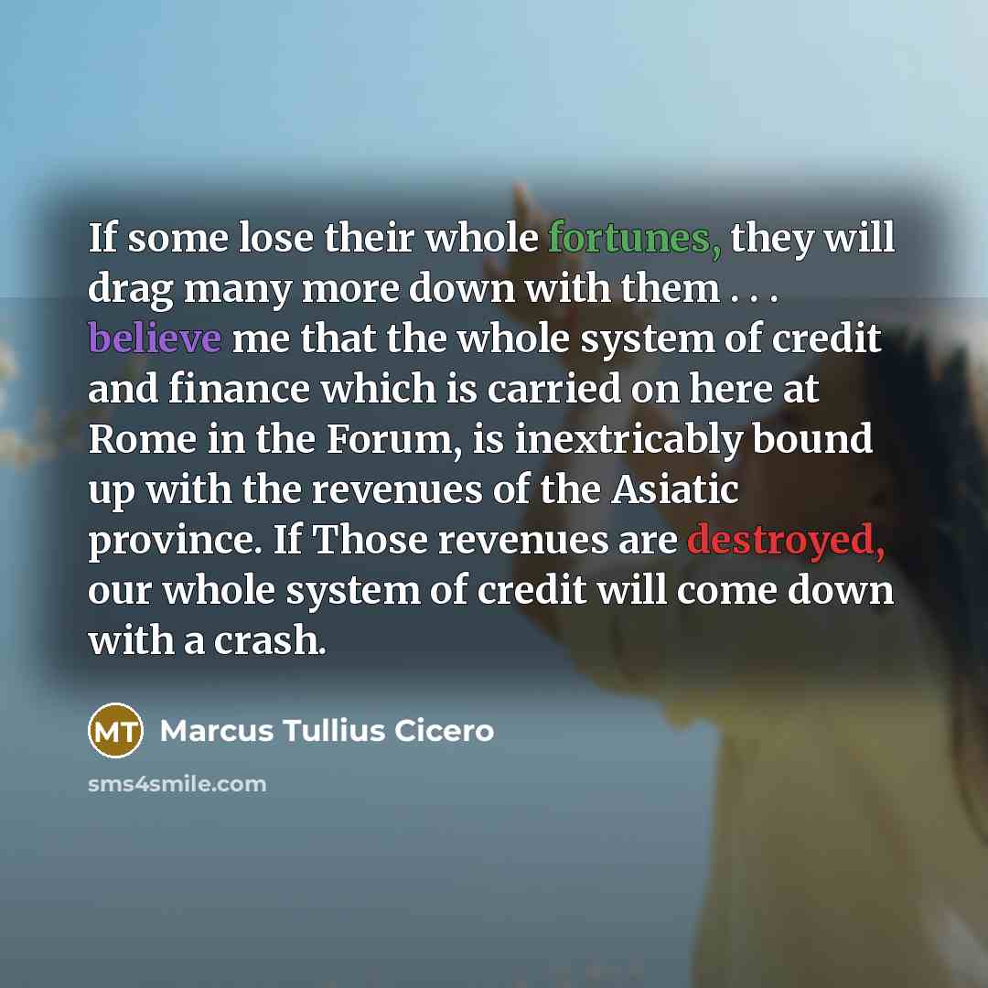 “If some lose their whole fortunes, they will drag many more down with them . . . believe me that the whole system of credit and finance which is carried on here at Rome in the Forum, is inextricably bound up with the revenues of the Asiatic province. If Those revenues are destroyed, our whole…” quote by Marcus Tullius Cicero