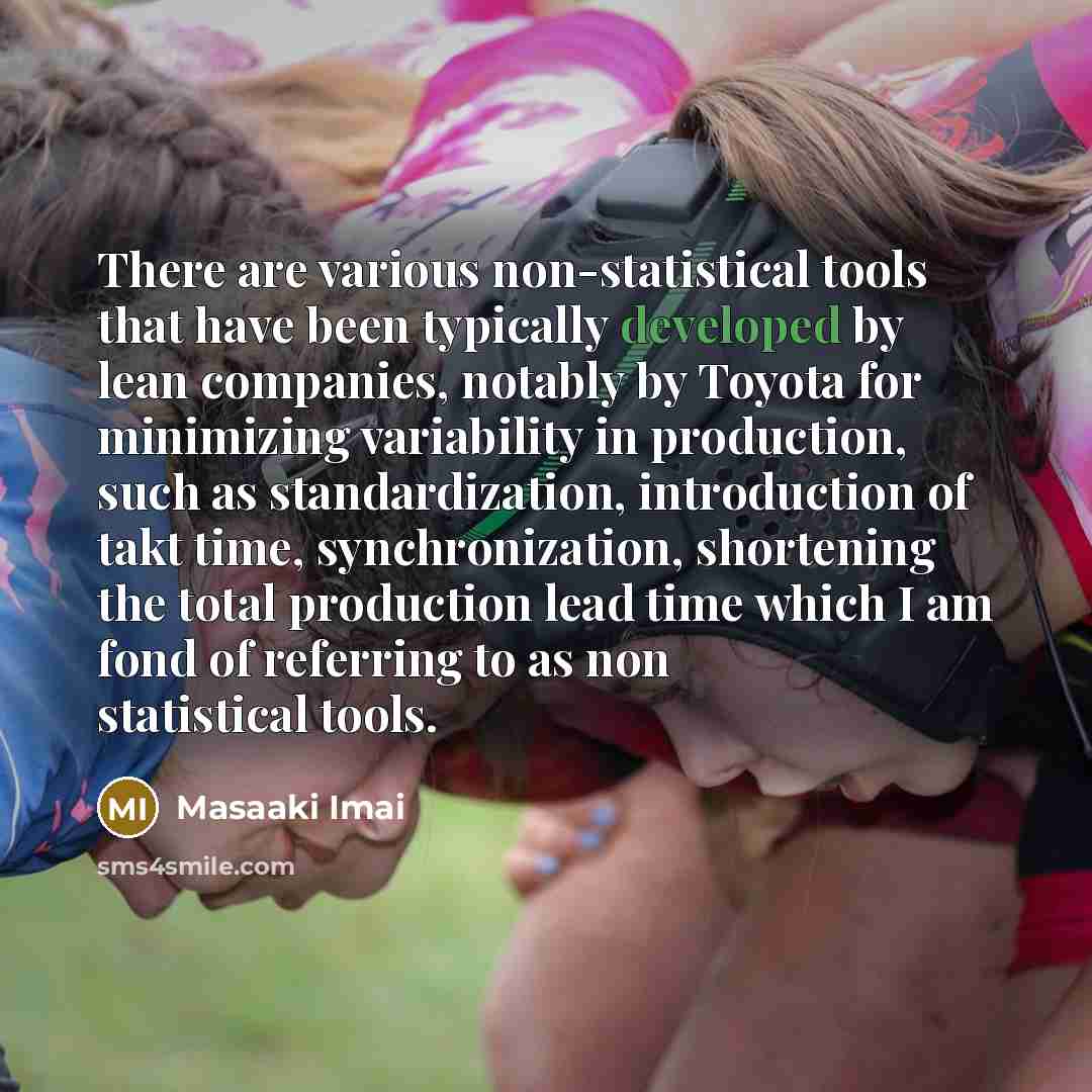 “There are various non-statistical tools that have been typically developed by lean companies, notably by Toyota for minimizing variability in production, such as standardization, introduction of takt time, synchronization, shortening the total production lead time which I am fond of referring to…” quote by Masaaki Imai