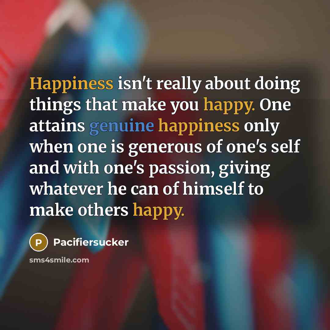 “Happiness isn't really about doing things that make you happy. One attains genuine happiness only when one is generous of one's self and with one's passion, giving whatever he can of himself to make others happy.” quote by Pacifiersucker