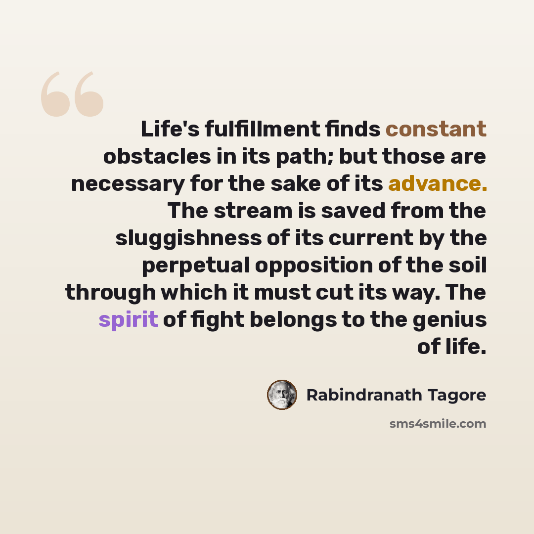 “Life's fulfillment finds constant obstacles in its path; but those are necessary for the sake of its advance. The stream is saved from the sluggishness of its current by the perpetual opposition of the soil through which it must cut its way. The spirit of fight belongs to the genius of life.” quote by Rabindranath Tagore