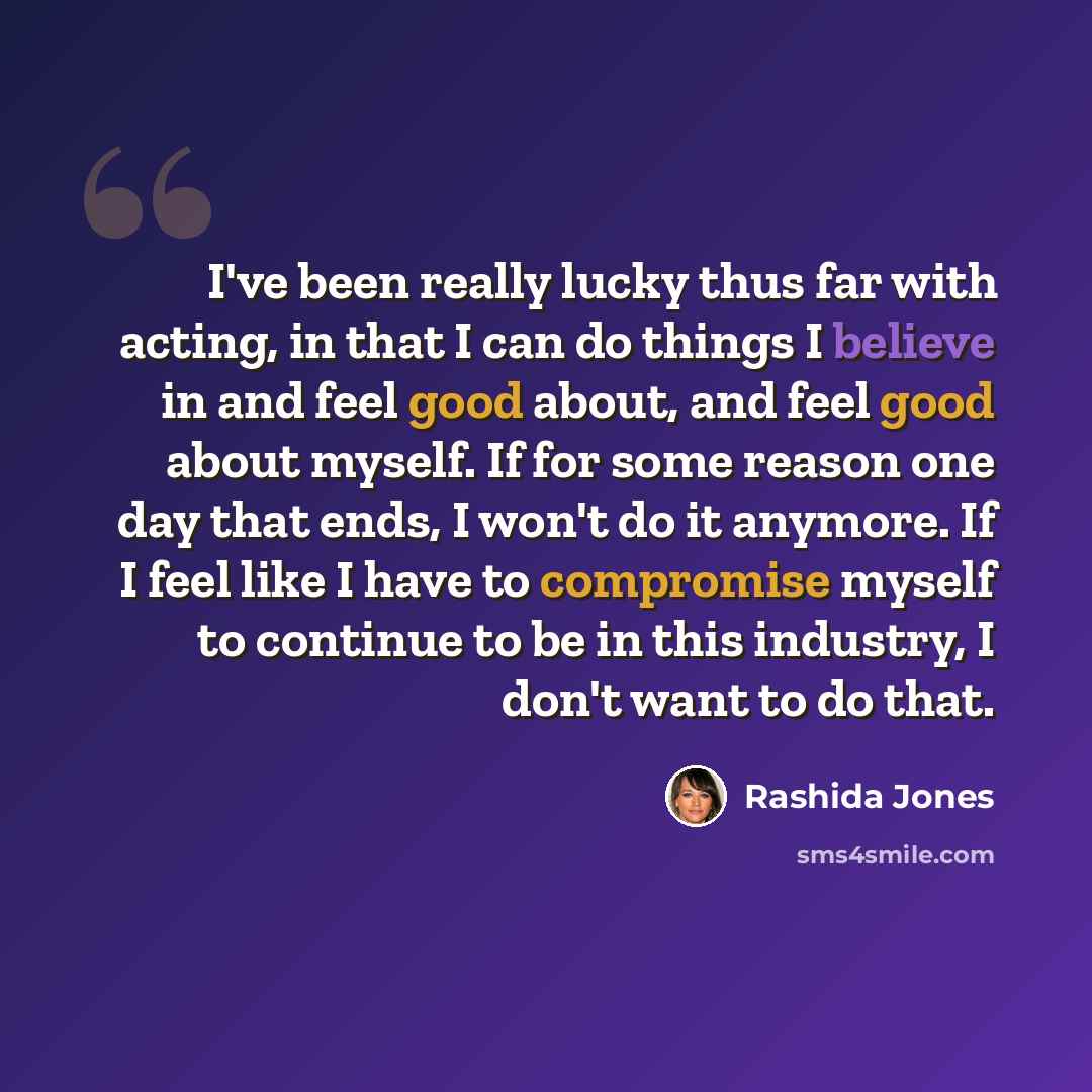 “I've been really lucky thus far with acting, in that I can do things I believe in and feel good about, and feel good about myself. If for some reason one day that ends, I won't do it anymore. If I feel like I have to compromise myself to continue to be in this industry, I don't want to do that.” quote by Rashida Jones
