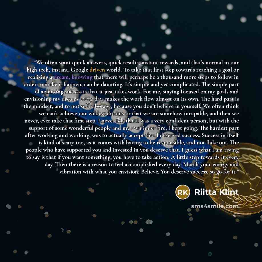 “We often want quick answers, quick results, instant rewards, and that’s normal in our high tech, instant, Google driven world. To take that first step towards reaching a goal or realizing a dream, knowing that there will perhaps be a thousand more steps to follow in order to make it happen, can be…” quote by Riitta Klint