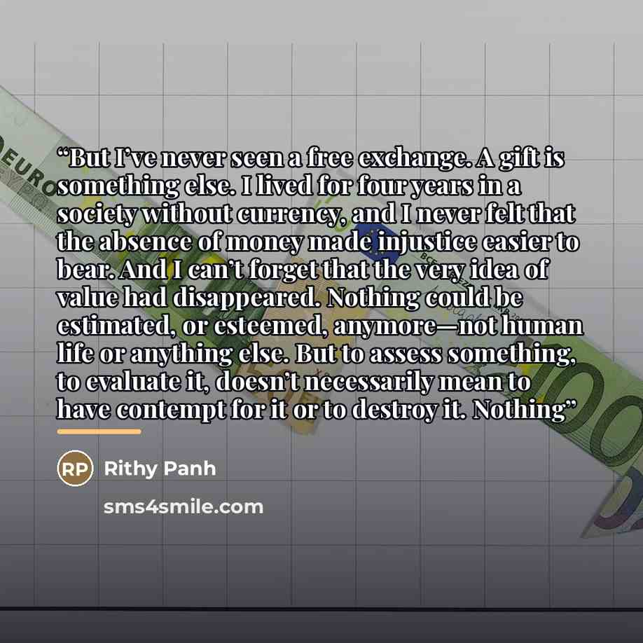 “But I’ve never seen a free exchange. A gift is something else. I lived for four years in a society without currency, and I never felt that the absence of money made injustice easier to bear. And I can’t forget that the very idea of value had disappeared. Nothing could be estimated, or esteemed…” quote by Rithy Panh