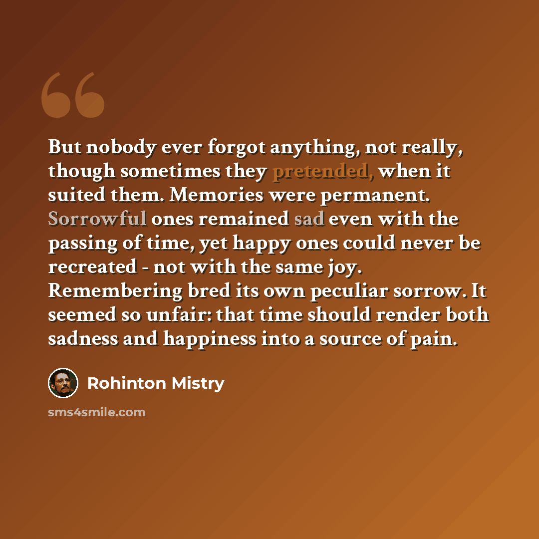 “But nobody ever forgot anything, not really, though sometimes they pretended, when it suited them. Memories were permanent. Sorrowful ones remained sad even with the passing of time, yet happy ones could never be recreated - not with the same joy. Remembering bred its own peculiar sorrow. It…” quote by Rohinton Mistry
