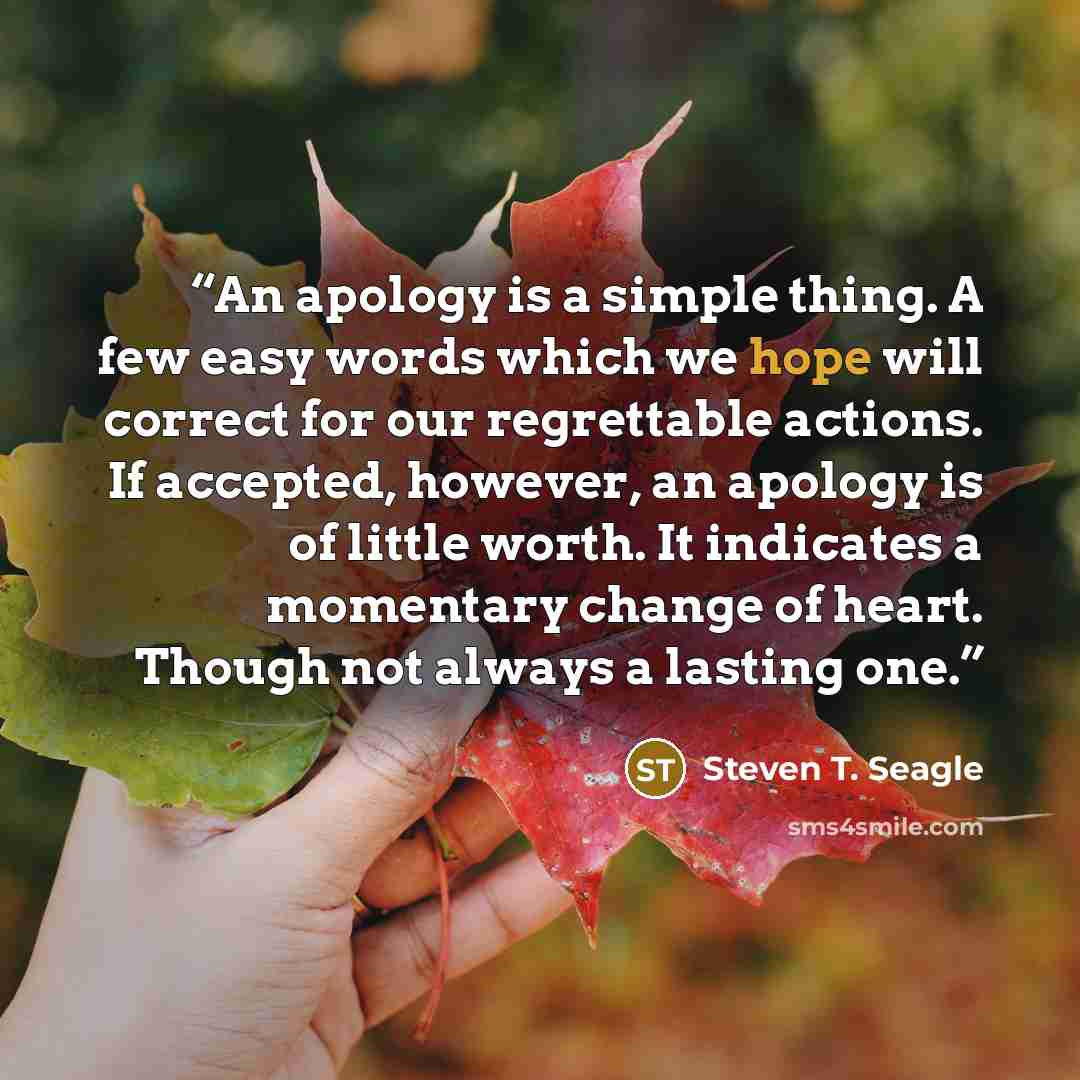“An apology is a simple thing. A few easy words which we hope will correct for our regrettable actions. If accepted, however, an apology is of little worth. It indicates a momentary change of heart. Though not always a lasting one.” quote by Steven T. Seagle
