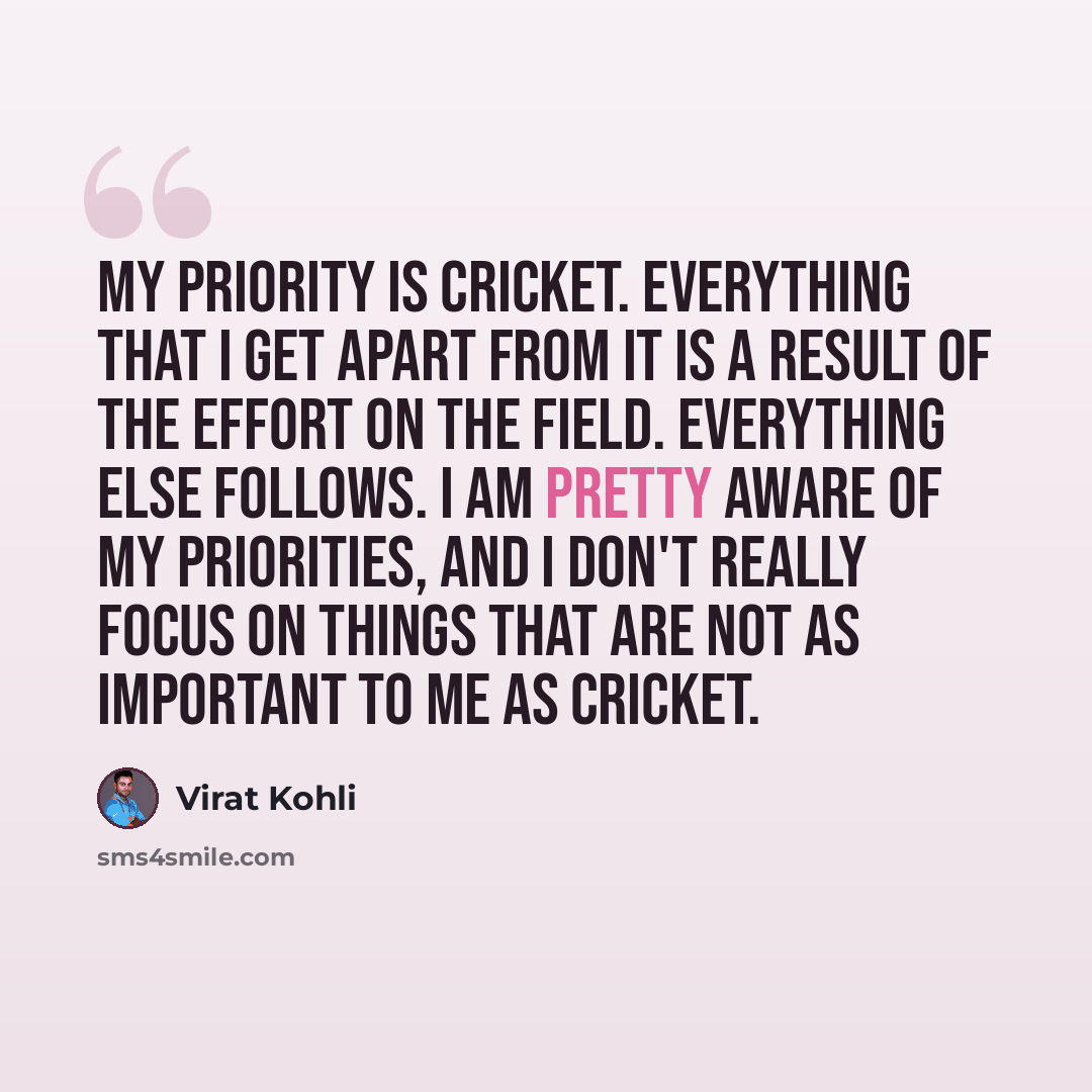 “My priority is cricket. Everything that I get apart from it is a result of the effort on the field. Everything else follows. I am pretty aware of my priorities, and I don't really focus on things that are not as important to me as cricket.” quote by Virat Kohli