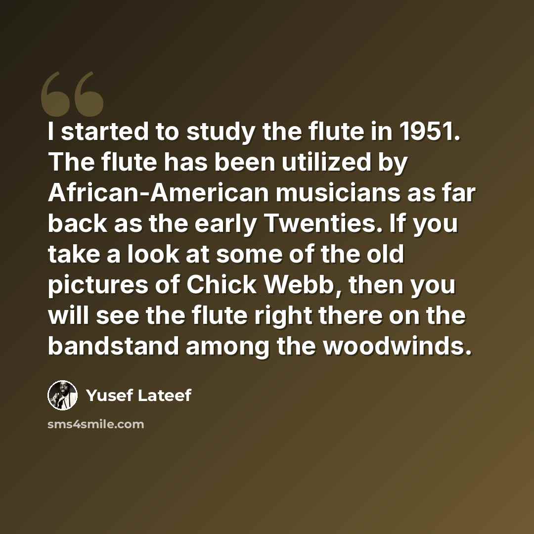“I started to study the flute in 1951. The flute has been utilized by African-American musicians as far back as the early Twenties. If you take a look at some of the old pictures of Chick Webb, then you will see the flute right there on the bandstand among the woodwinds.” quote by Yusef Lateef
