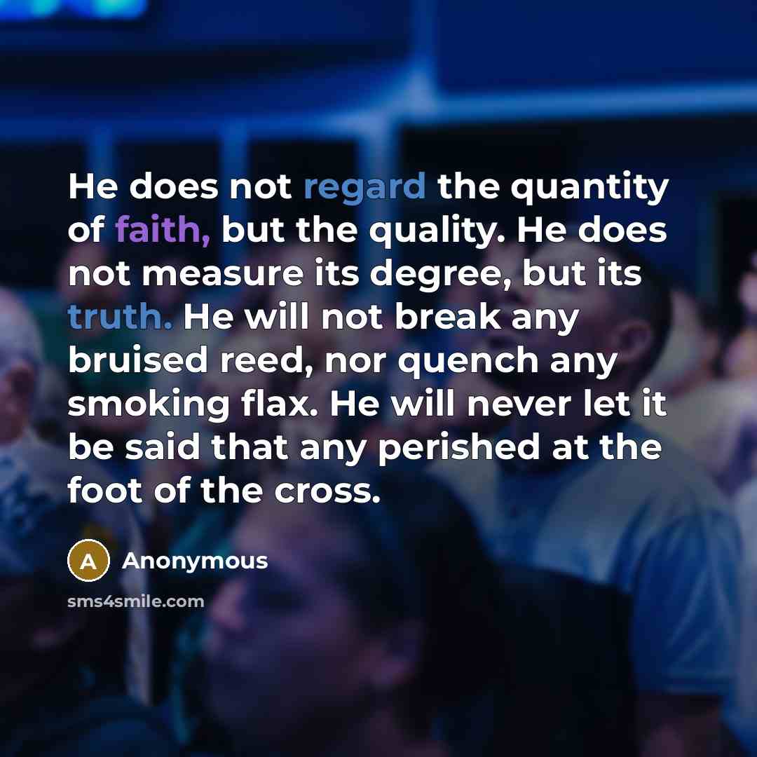 “He does not regard the quantity of faith, but the quality. He does not measure its degree, but its truth. He will not break any bruised reed, nor quench any smoking flax. He will never let it be said that any perished at the foot of the cross.” quote by Anonymous