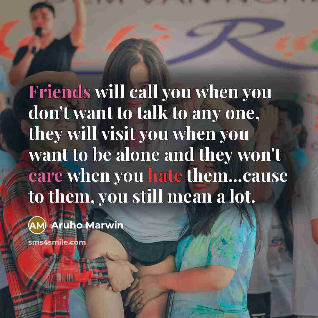“Friends will call you when you don't want to talk to any one, they will visit you when you want to be alone and they won't care when you hate them...cause to them, you still mean a lot.” quote by Aruho Marwin