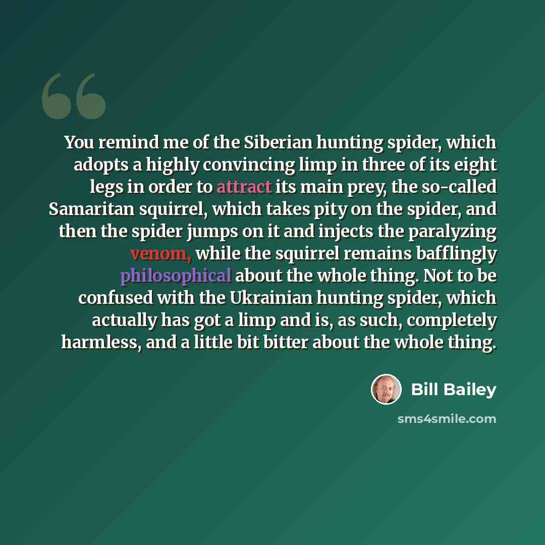“You remind me of the Siberian hunting spider, which adopts a highly convincing limp in three of its eight legs in order to attract its main prey, the so-called Samaritan squirrel, which takes pity on the spider, and then the spider jumps on it and injects the paralyzing venom, while the squirrel…” quote by Bill Bailey