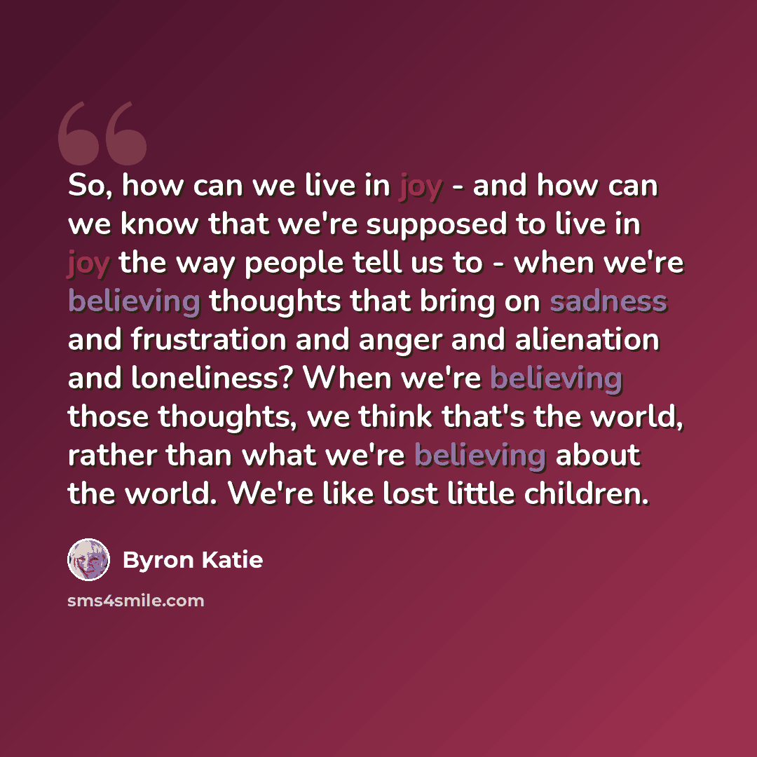 “So, how can we live in joy - and how can we know that we're supposed to live in joy the way people tell us to - when we're believing thoughts that bring on sadness and frustration and anger and alienation and loneliness? When we're believing those thoughts, we think that's the world, rather than…” quote by Byron Katie