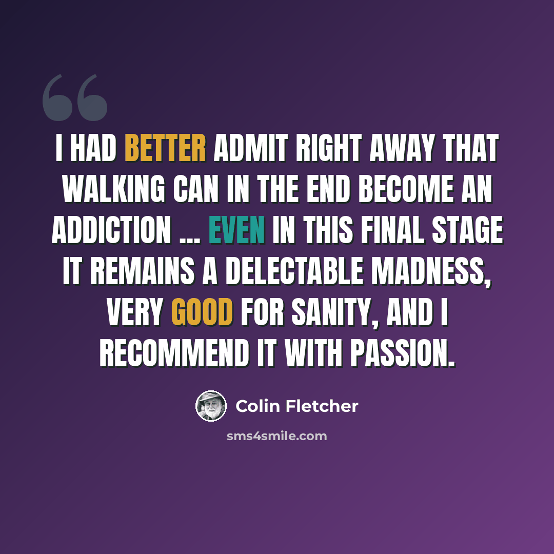 “I had better admit right away that walking can in the end become an addiction ... even in this final stage it remains a delectable madness, very good for sanity, and I recommend it with passion.” quote by Colin Fletcher