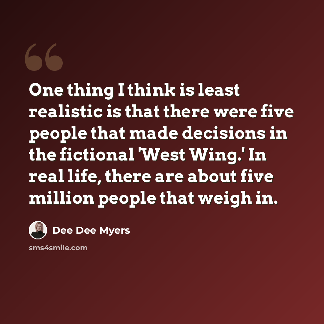 “One thing I think is least realistic is that there were five people that made decisions in the fictional 'West Wing.' In real life, there are about five million people that weigh in.” quote by Dee Dee Myers