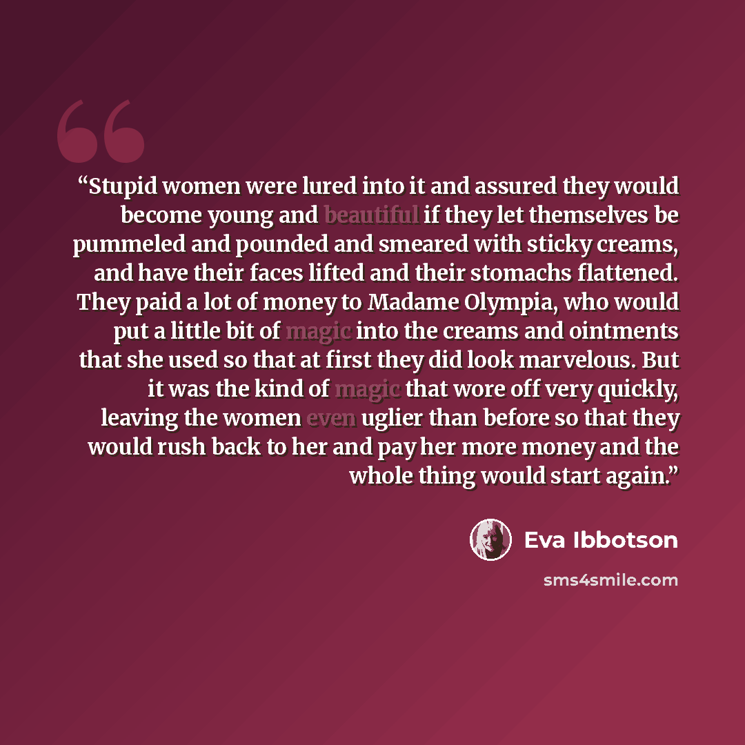 “Stupid women were lured into it and assured they would become young and beautiful if they let themselves be pummeled and pounded and smeared with sticky creams, and have their faces lifted and their stomachs flattened. They paid a lot of money to Madame Olympia, who would put a little bit of magic…” quote by Eva Ibbotson
