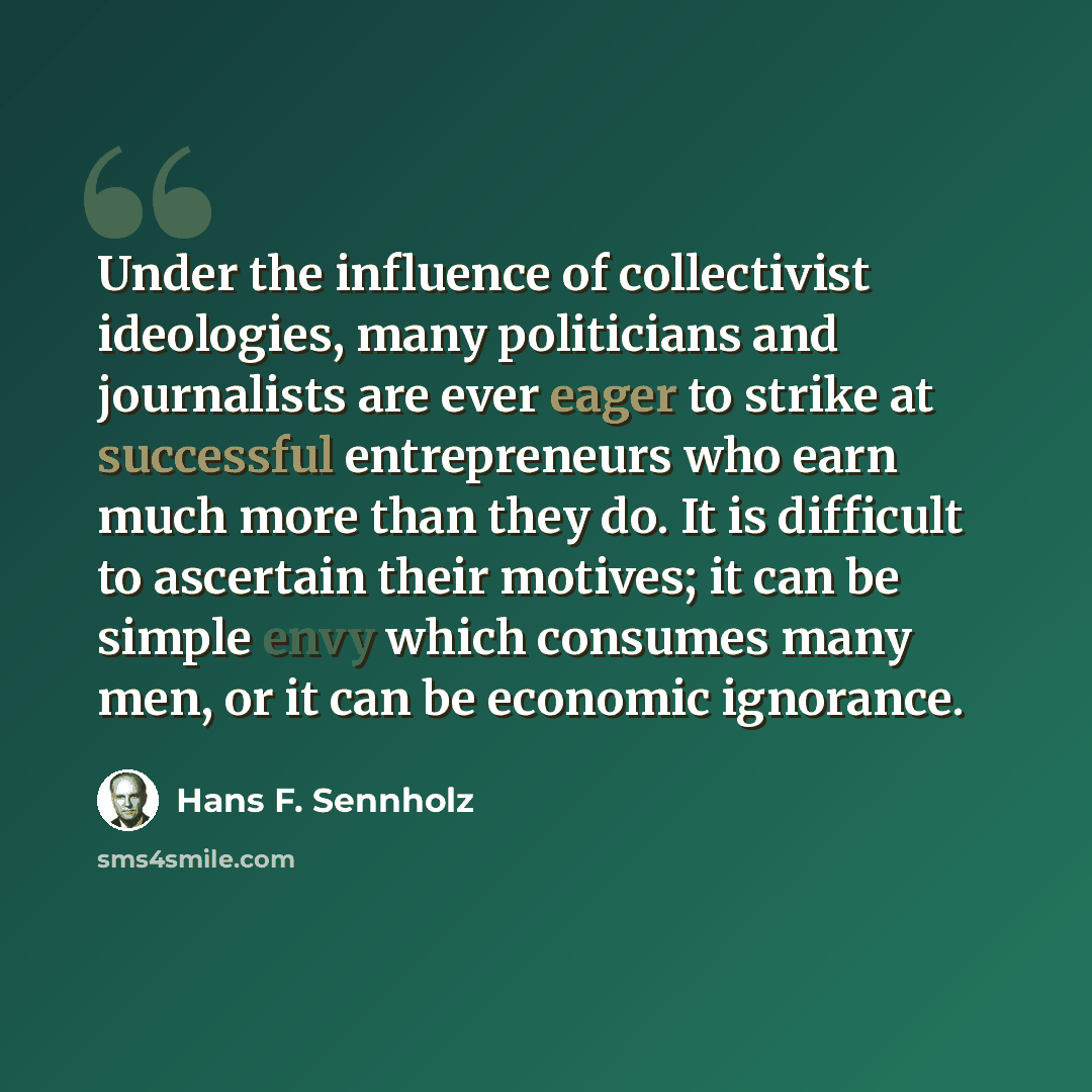 “Under the influence of collectivist ideologies, many politicians and journalists are ever eager to strike at successful entrepreneurs who earn much more than they do. It is difficult to ascertain their motives; it can be simple envy which consumes many men, or it can be economic ignorance.” quote by Hans F. Sennholz