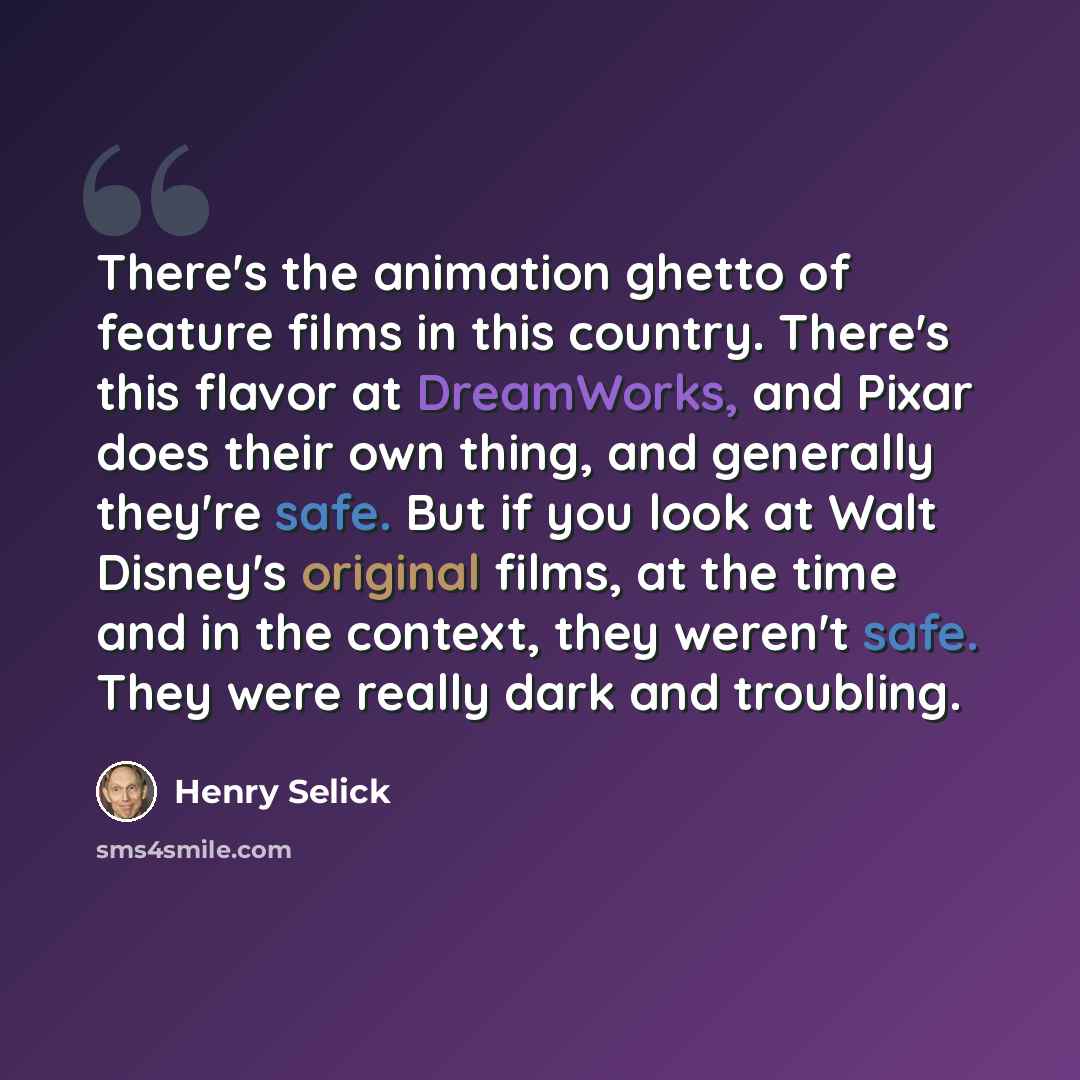 “There's the animation ghetto of feature films in this country. There's this flavor at DreamWorks, and Pixar does their own thing, and generally they're safe. But if you look at Walt Disney's original films, at the time and in the context, they weren't safe. They were really dark and troubling.” quote by Henry Selick