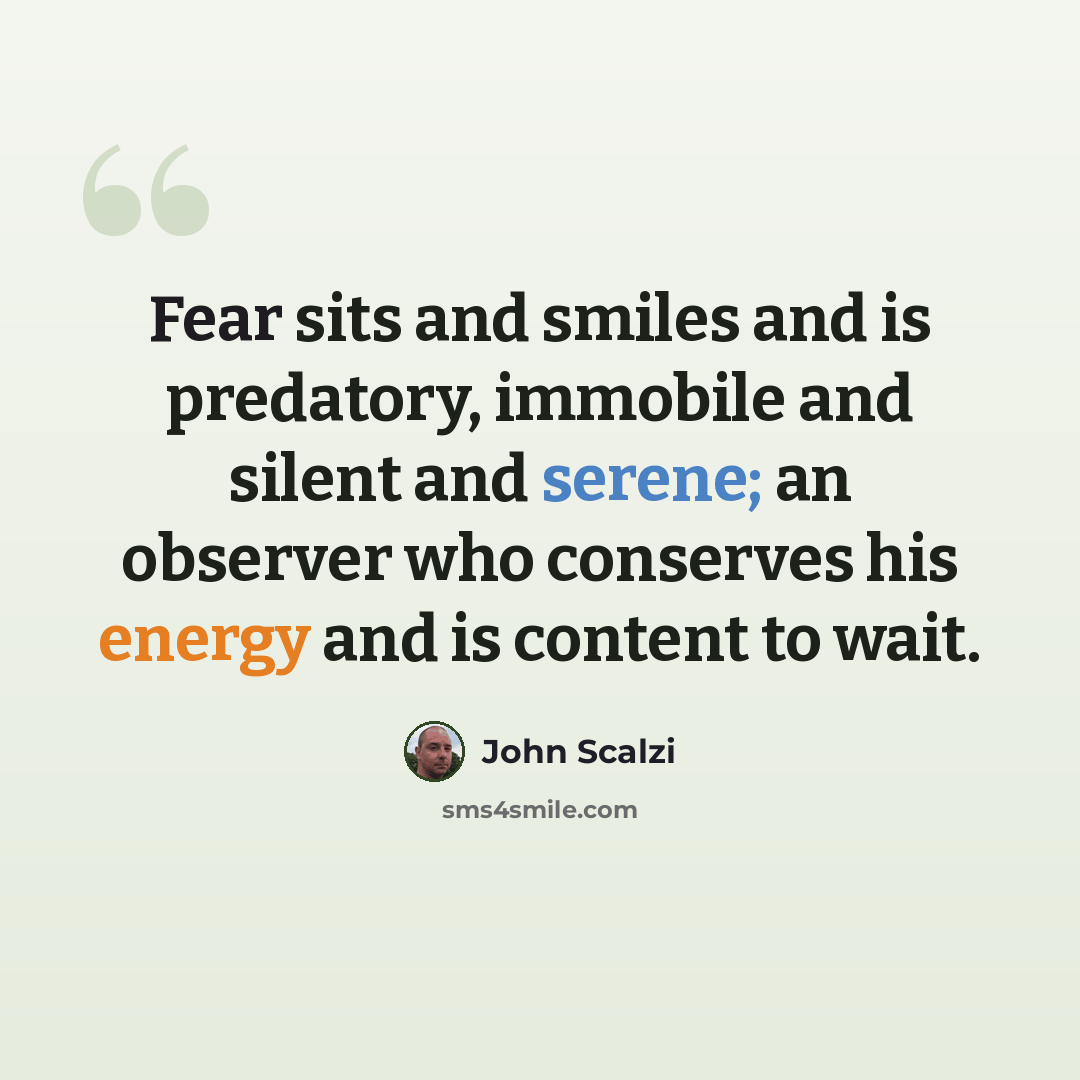 “Fear sits and smiles and is predatory, immobile and silent and serene; an observer who conserves his energy and is content to wait.” quote by John Scalzi