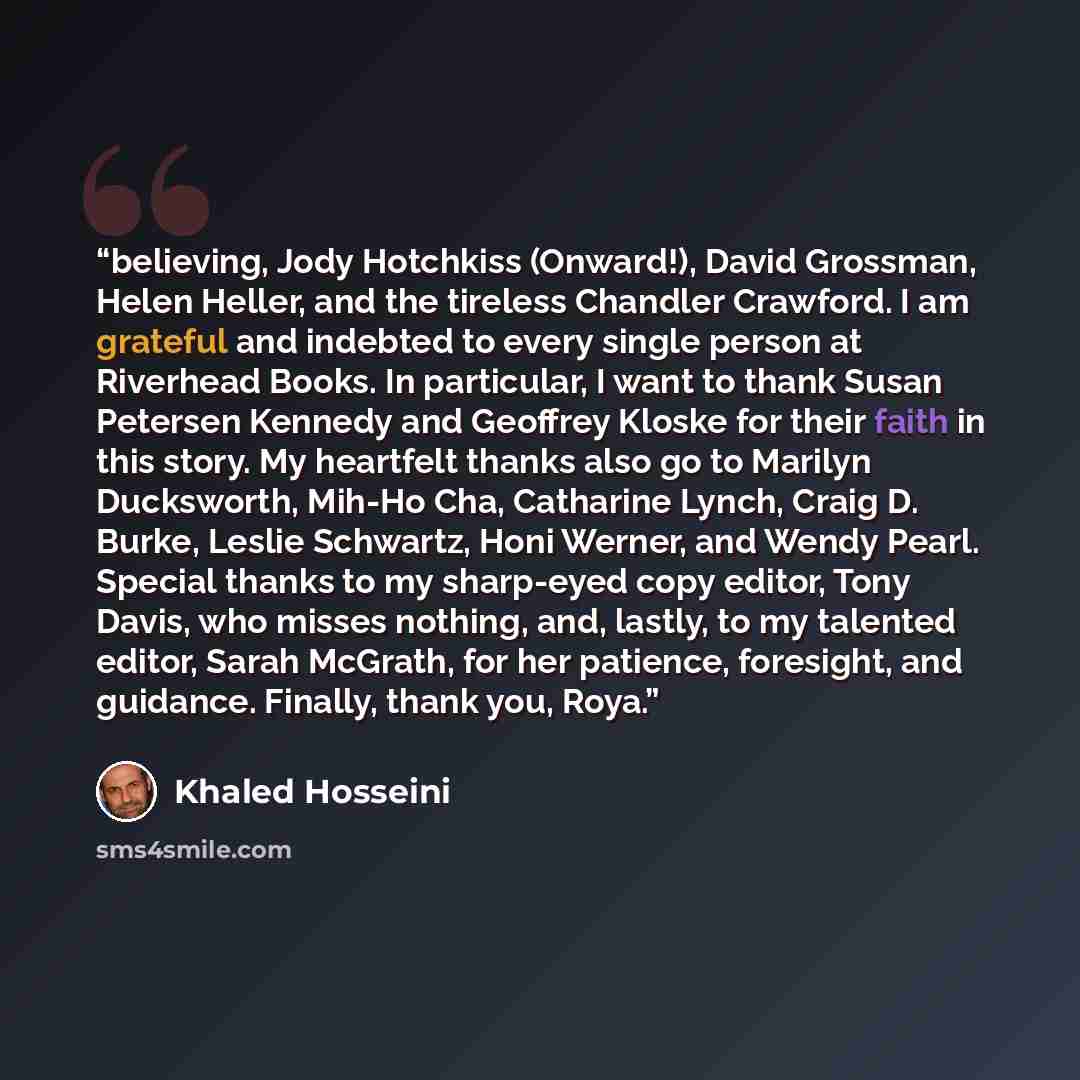 “believing, Jody Hotchkiss (Onward!), David Grossman, Helen Heller, and the tireless Chandler Crawford. I am grateful and indebted to every single person at Riverhead Books. In particular, I want to thank Susan Petersen Kennedy and Geoffrey Kloske for their faith in this story. My heartfelt thanks…” quote by Khaled Hosseini