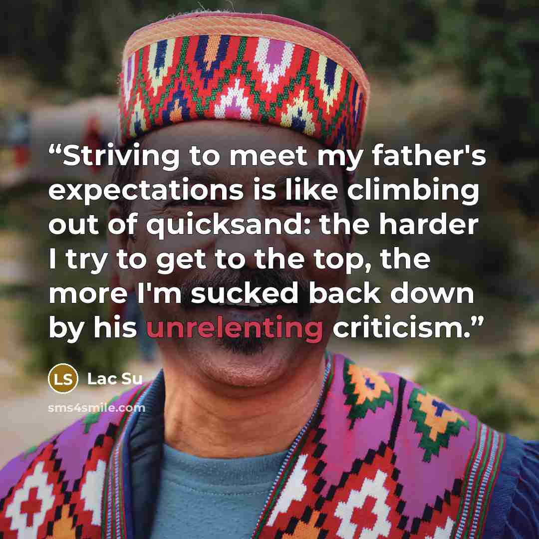 “Striving to meet my father's expectations is like climbing out of quicksand: the harder I try to get to the top, the more I'm sucked back down by his unrelenting criticism.” quote by Lac Su