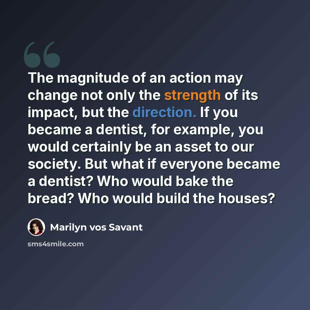 “The magnitude of an action may change not only the strength of its impact, but the direction. If you became a dentist, for example, you would certainly be an asset to our society. But what if everyone became a dentist? Who would bake the bread? Who would build the houses?” quote by Marilyn vos Savant