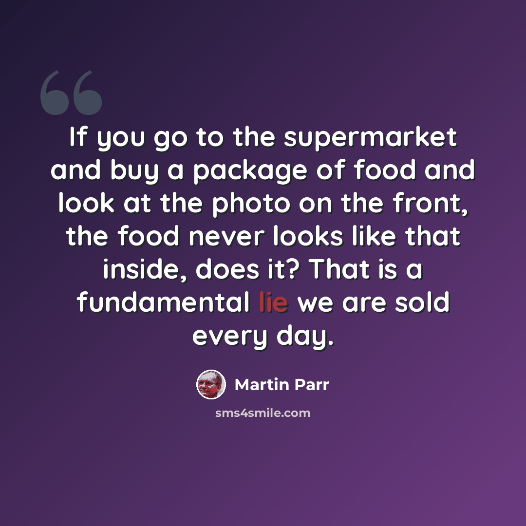 “If you go to the supermarket and buy a package of food and look at the photo on the front, the food never looks like that inside, does it? That is a fundamental lie we are sold every day.” quote by Martin Parr