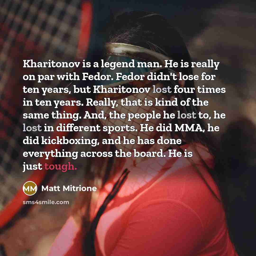 “Kharitonov is a legend man. He is really on par with Fedor. Fedor didn't lose for ten years, but Kharitonov lost four times in ten years. Really, that is kind of the same thing. And, the people he lost to, he lost in different sports. He did MMA, he did kickboxing, and he has done everything…” quote by Matt Mitrione