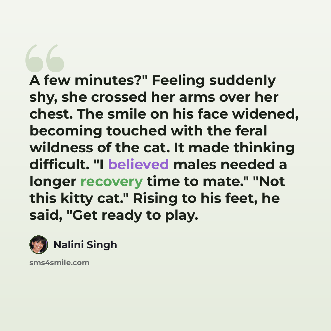 “A few minutes?" Feeling suddenly shy, she crossed her arms over her chest. The smile on his face widened, becoming touched with the feral wildness of the cat. It made thinking difficult. "I believed males needed a longer recovery time to mate." "Not this kitty cat." Rising to his feet, he said…” quote by Nalini Singh