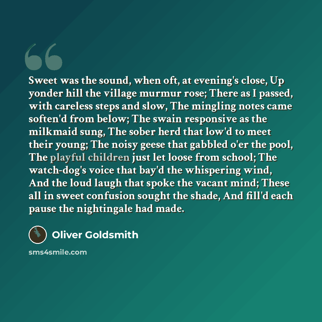 “Sweet was the sound, when oft, at evening's close, Up yonder hill the village murmur rose; There as I passed, with careless steps and slow, The mingling notes came soften'd from below; The swain responsive as the milkmaid sung, The sober herd that low'd to meet their young; The noisy geese that…” quote by Oliver Goldsmith