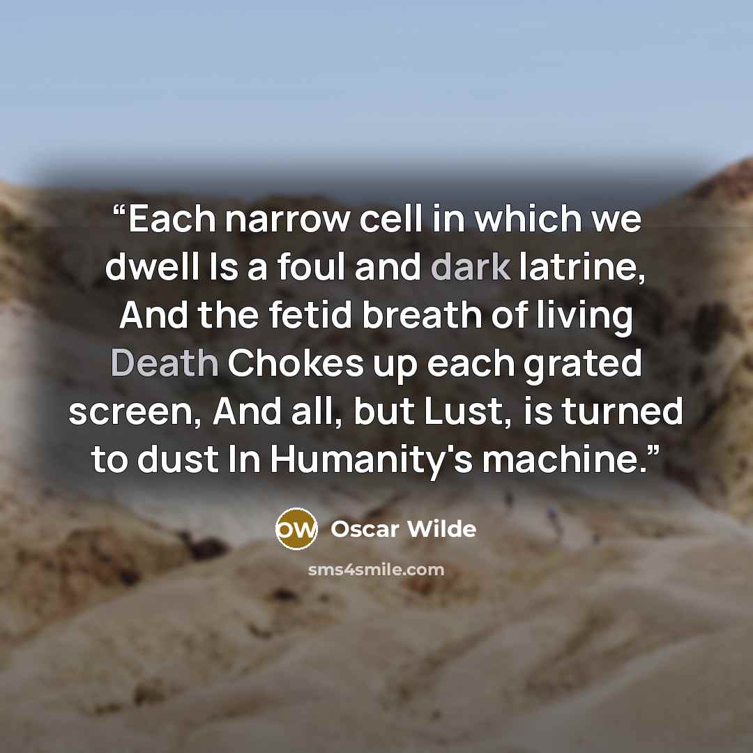 “Each narrow cell in which we dwell Is a foul and dark latrine, And the fetid breath of living Death Chokes up each grated screen, And all, but Lust, is turned to dust In Humanity's machine.” quote by Oscar Wilde
