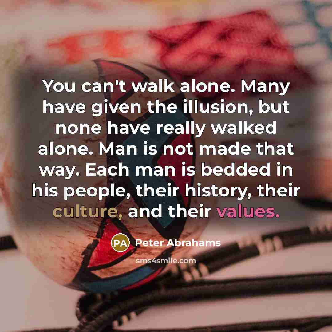 “You can't walk alone. Many have given the illusion, but none have really walked alone. Man is not made that way. Each man is bedded in his people, their history, their culture, and their values.” quote by Peter Abrahams