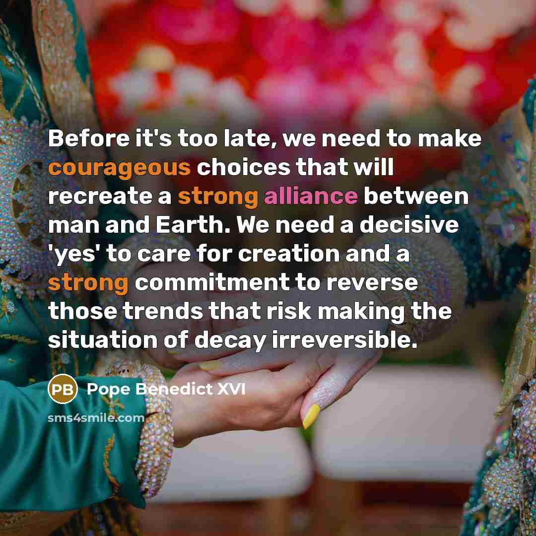 “Before it's too late, we need to make courageous choices that will recreate a strong alliance between man and Earth. We need a decisive 'yes' to care for creation and a strong commitment to reverse those trends that risk making the situation of decay irreversible.” quote by Pope Benedict XVI