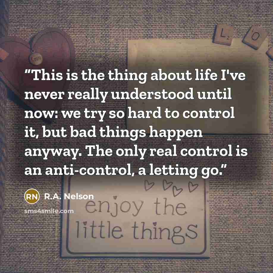 “This is the thing about life I've never really understood until now: we try so hard to control it, but bad things happen anyway. The only real control is an anti-control, a letting go.” quote by R.A. Nelson
