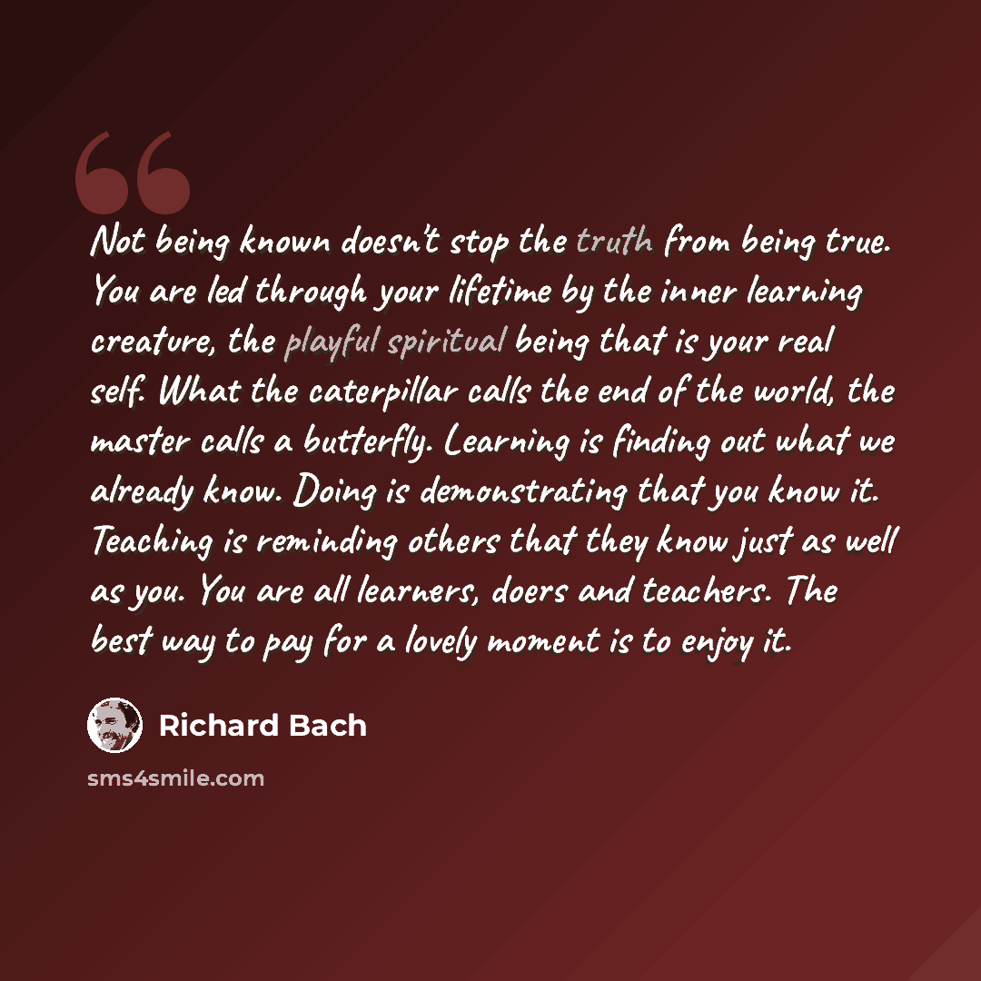 “Not being known doesn't stop the truth from being true. You are led through your lifetime by the inner learning creature, the playful spiritual being that is your real self. What the caterpillar calls the end of the world, the master calls a butterfly. Learning is finding out what we already know…” quote by Richard Bach
