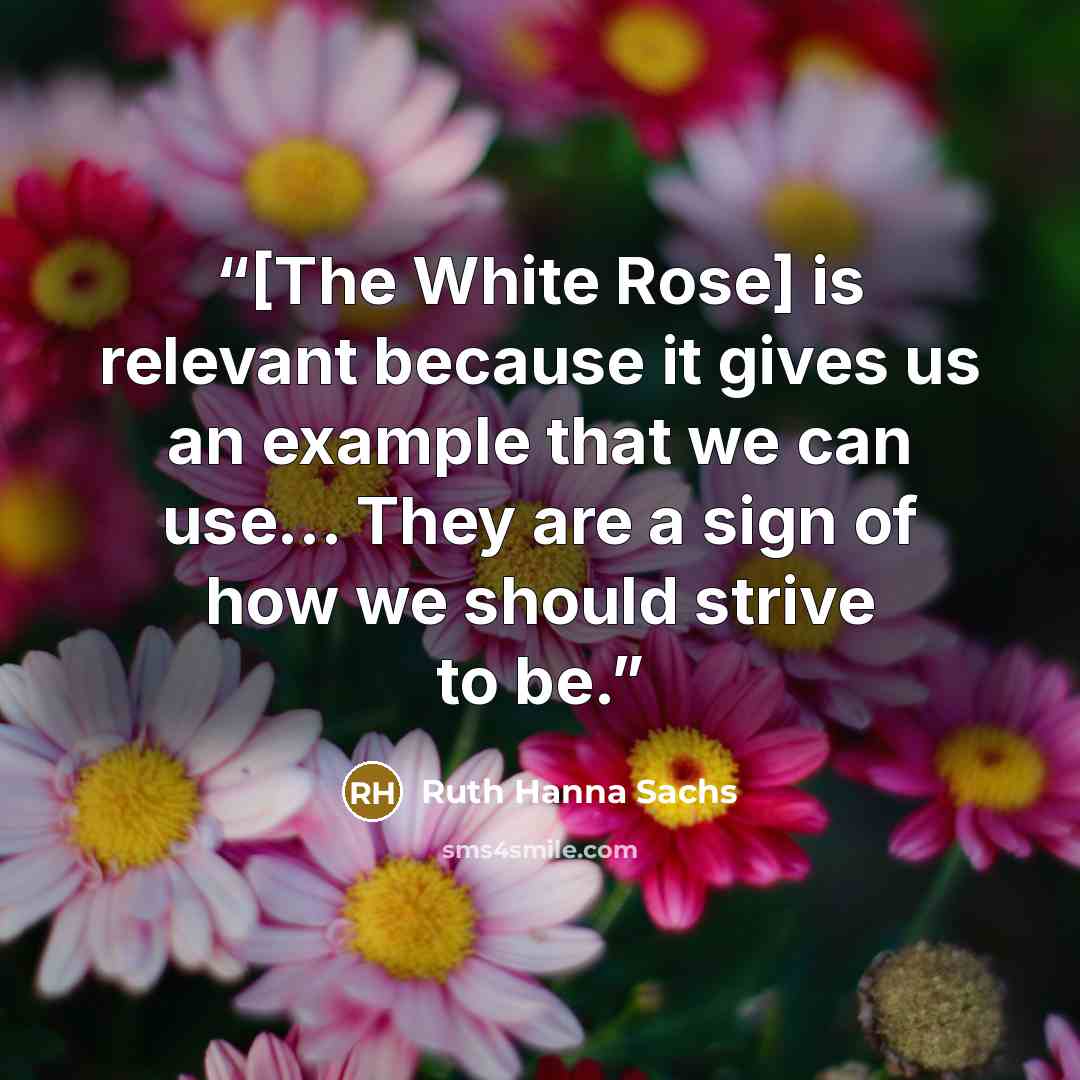 “[The White Rose] is relevant because it gives us an example that we can use... They are a sign of how we should strive to be.” quote by Ruth Hanna Sachs