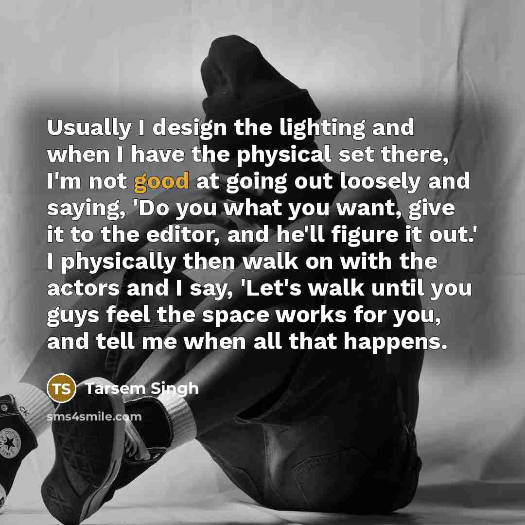 “Usually I design the lighting and when I have the physical set there, I'm not good at going out loosely and saying, 'Do you what you want, give it to the editor, and he'll figure it out.' I physically then walk on with the actors and I say, 'Let's walk until you guys feel the space works for you…” quote by Tarsem Singh