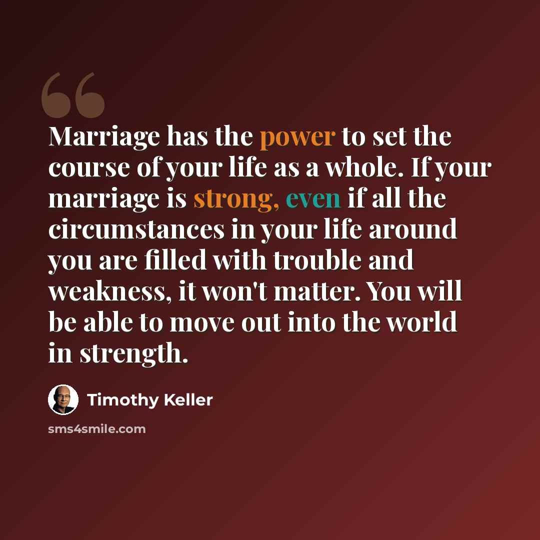 “Marriage has the power to set the course of your life as a whole. If your marriage is strong, even if all the circumstances in your life around you are filled with trouble and weakness, it won't matter. You will be able to move out into the world in strength.” quote by Timothy Keller