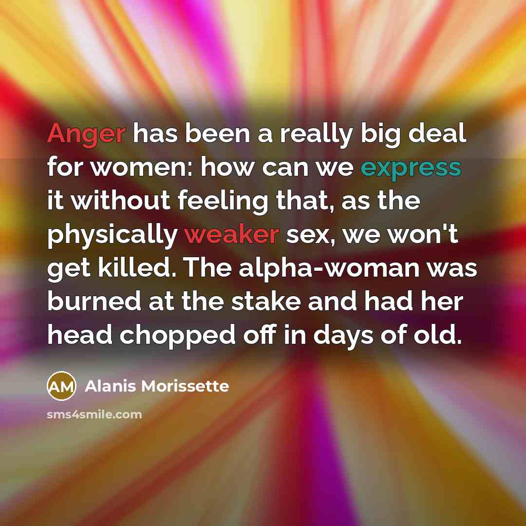 “Anger has been a really big deal for women: how can we express it without feeling that, as the physically weaker sex, we won't get killed. The alpha-woman was burned at the stake and had her head chopped off in days of old.” quote by Alanis Morissette