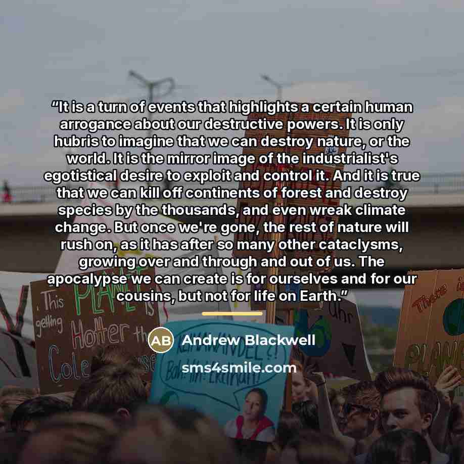 “It is a turn of events that highlights a certain human arrogance about our destructive powers. It is only hubris to imagine that we can destroy nature, or the world. It is the mirror image of the industrialist's egotistical desire to exploit and control it. And it is true that we can kill off…” quote by Andrew Blackwell