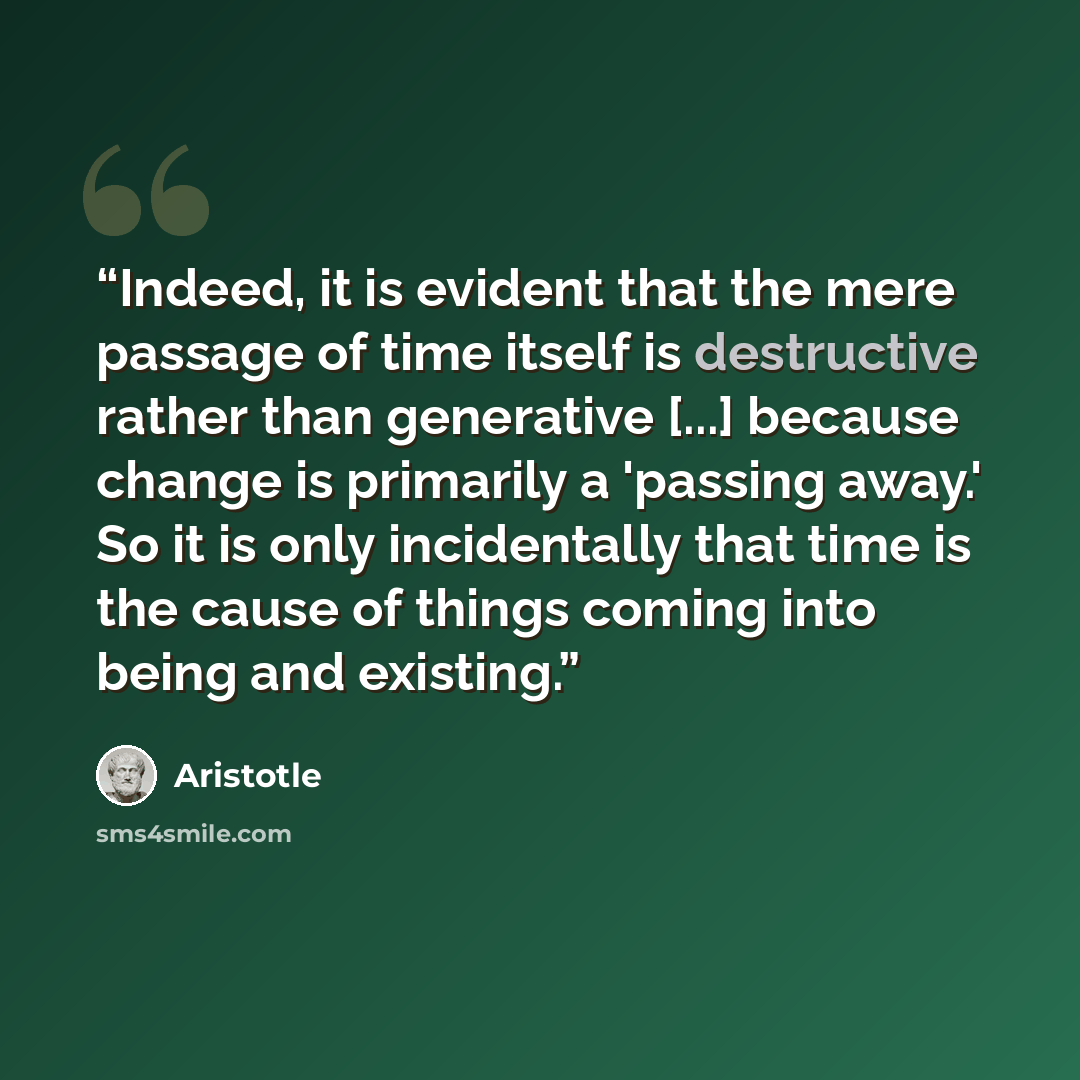 “Indeed, it is evident that the mere passage of time itself is destructive rather than generative [...] because change is primarily a 'passing away.' So it is only incidentally that time is the cause of things coming into being and existing.” quote by Aristotle