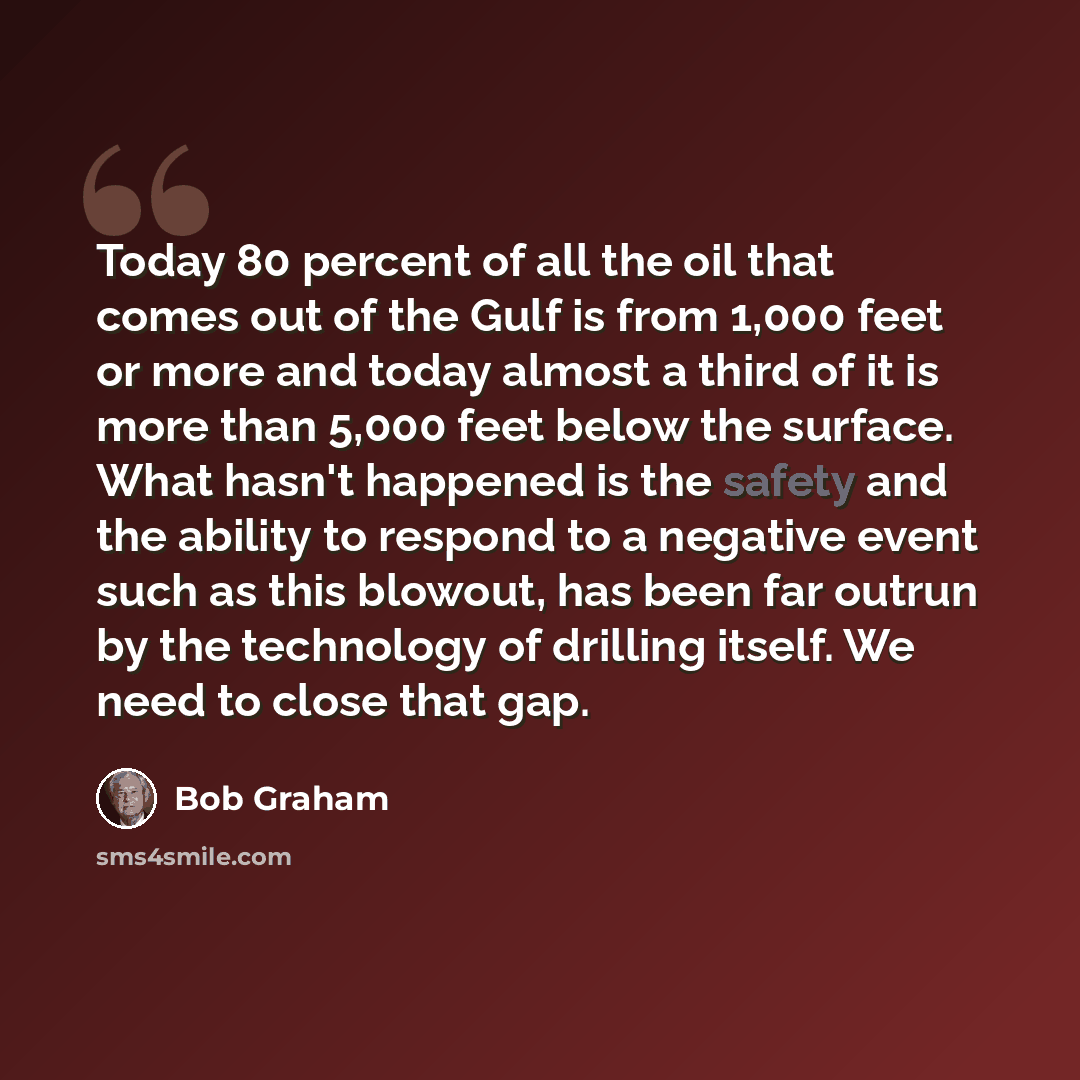 “Today 80 percent of all the oil that comes out of the Gulf is from 1,000 feet or more and today almost a third of it is more than 5,000 feet below the surface. What hasn't happened is the safety and the ability to respond to a negative event such as this blowout, has been far outrun by the…” quote by Bob Graham