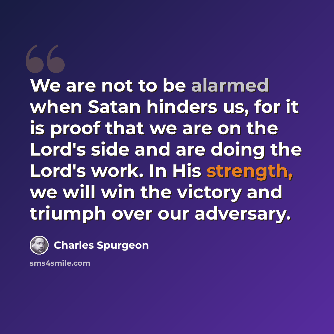 “We are not to be alarmed when Satan hinders us, for it is proof that we are on the Lord's side and are doing the Lord's work. In His strength, we will win the victory and triumph over our adversary.” quote by Charles Spurgeon